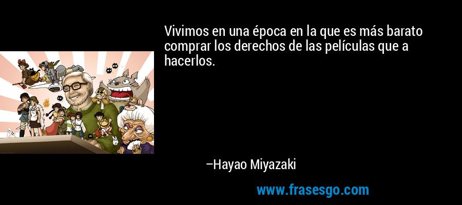 Vivimos en una época en la que es más barato comprar los derechos de las películas que a hacerlos. – Hayao Miyazaki