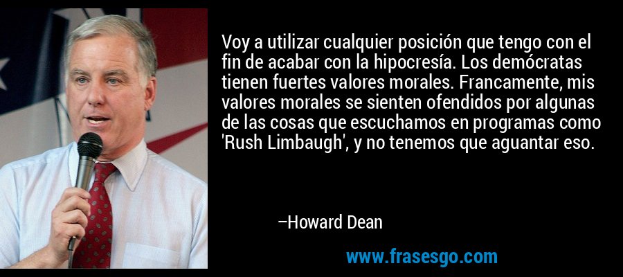 Voy a utilizar cualquier posición que tengo con el fin de acabar con la hipocresía. Los demócratas tienen fuertes valores morales. Francamente, mis valores morales se sienten ofendidos por algunas de las cosas que escuchamos en programas como 'Rush Limbaugh', y no tenemos que aguantar eso. – Howard Dean