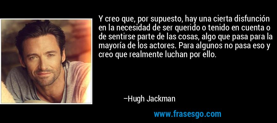 Y creo que, por supuesto, hay una cierta disfunción en la necesidad de ser querido o tenido en cuenta o de sentirse parte de las cosas, algo que pasa para la mayoría de los actores. Para algunos no pasa eso y creo que realmente luchan por ello. – Hugh Jackman