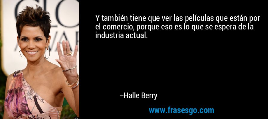 Y también tiene que ver las películas que están por el comercio, porque eso es lo que se espera de la industria actual. – Halle Berry
