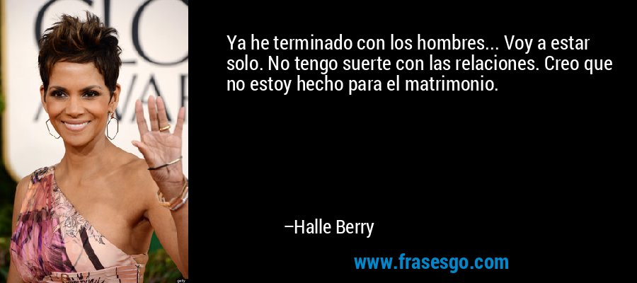 Ya he terminado con los hombres... Voy a estar solo. No tengo suerte con las relaciones. Creo que no estoy hecho para el matrimonio. – Halle Berry
