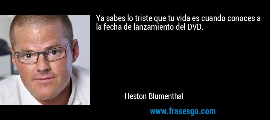Ya sabes lo triste que tu vida es cuando conoces a la fecha de lanzamiento del DVD. – Heston Blumenthal