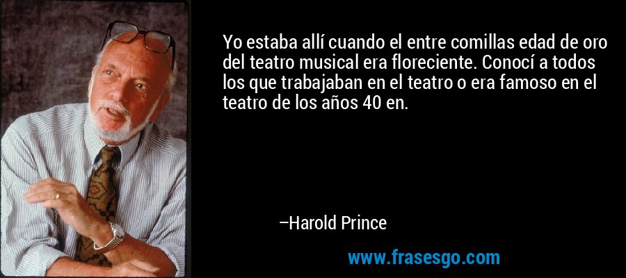 Yo estaba allí cuando el entre comillas edad de oro del teatro musical era floreciente. Conocí a todos los que trabajaban en el teatro o era famoso en el teatro de los años 40 en. – Harold Prince