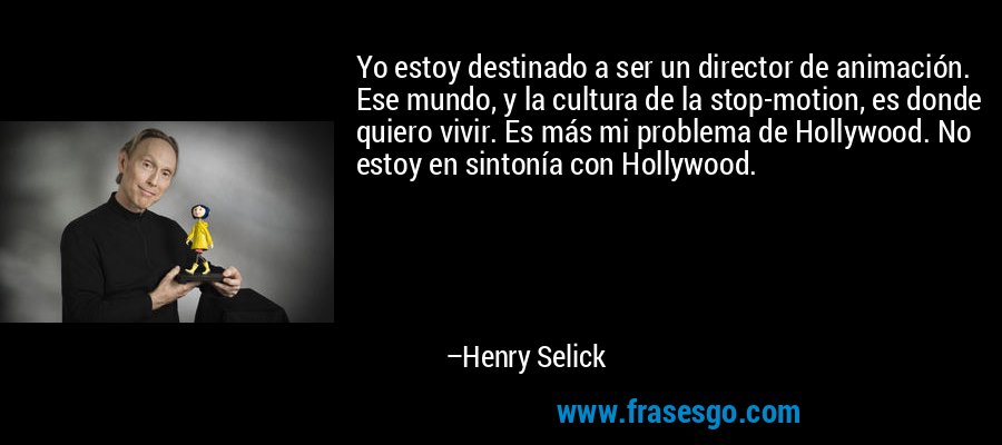 Yo estoy destinado a ser un director de animación. Ese mundo, y la cultura de la stop-motion, es donde quiero vivir. Es más mi problema de Hollywood. No estoy en sintonía con Hollywood. – Henry Selick