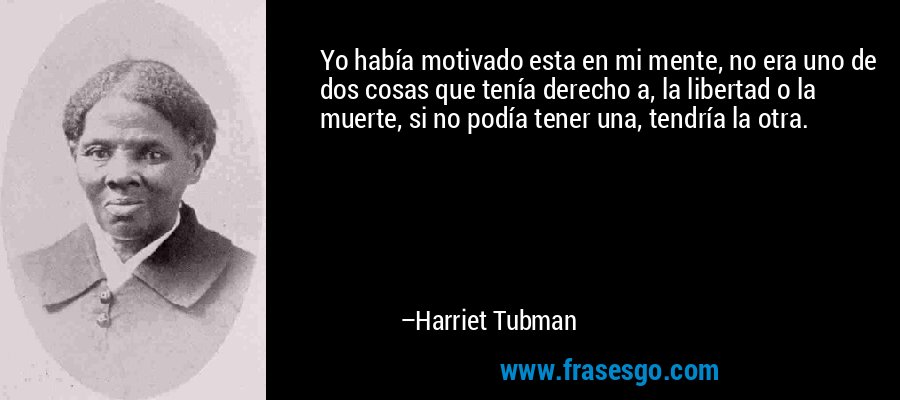 Yo había motivado esta en mi mente, no era uno de dos cosas que tenía derecho a, la libertad o la muerte, si no podía tener una, tendría la otra. – Harriet Tubman