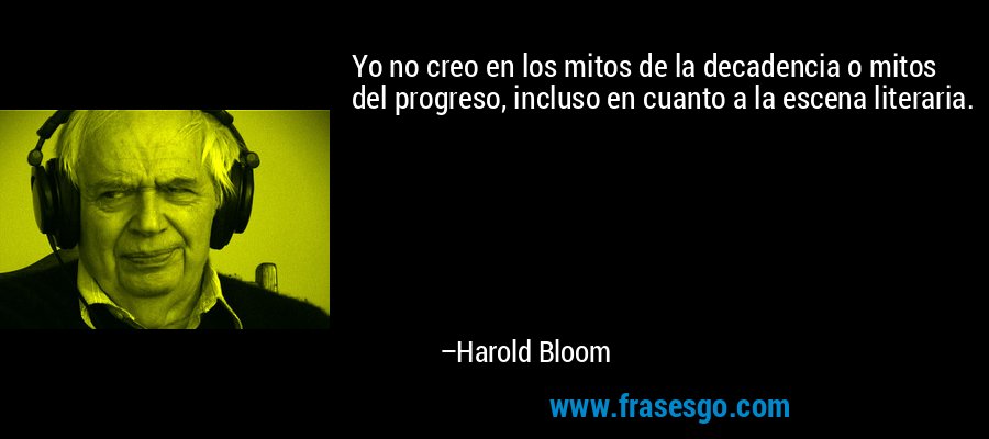 Yo no creo en los mitos de la decadencia o mitos del progreso, incluso en cuanto a la escena literaria. – Harold Bloom