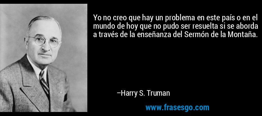 Yo no creo que hay un problema en este país o en el mundo de hoy que no pudo ser resuelta si se aborda a través de la enseñanza del Sermón de la Montaña. – Harry S. Truman
