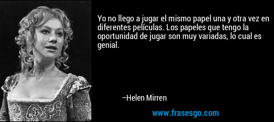 Yo no llego a jugar el mismo papel una y otra vez en diferentes películas. Los papeles que tengo la oportunidad de jugar son muy variadas, lo cual es genial. – Helen Mirren