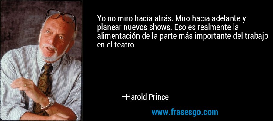 Yo no miro hacia atrás. Miro hacia adelante y planear nuevos shows. Eso es realmente la alimentación de la parte más importante del trabajo en el teatro. – Harold Prince