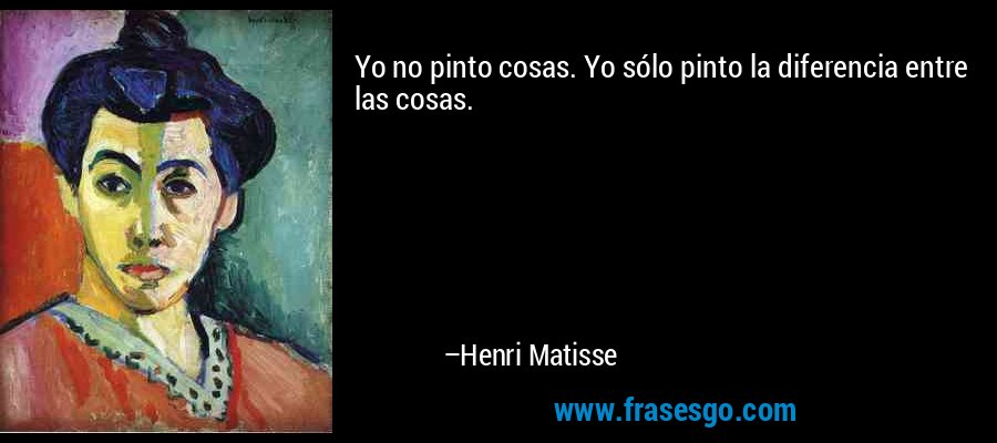 Yo no pinto cosas. Yo sólo pinto la diferencia entre las cosas. – Henri Matisse