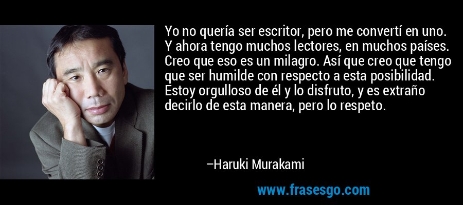 Yo no quería ser escritor, pero me convertí en uno. Y ahora tengo muchos lectores, en muchos países. Creo que eso es un milagro. Así que creo que tengo que ser humilde con respecto a esta posibilidad. Estoy orgulloso de él y lo disfruto, y es extraño decirlo de esta manera, pero lo respeto. – Haruki Murakami