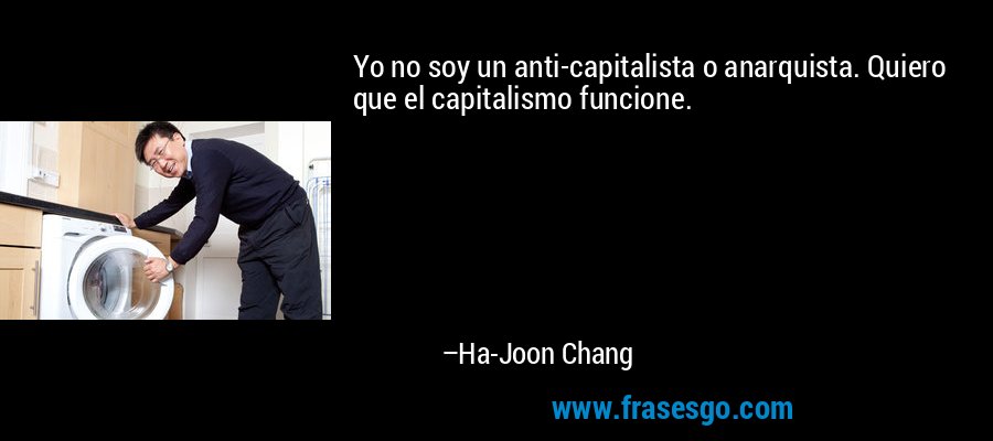 Yo no soy un anti-capitalista o anarquista. Quiero que el capitalismo funcione. – Ha-Joon Chang