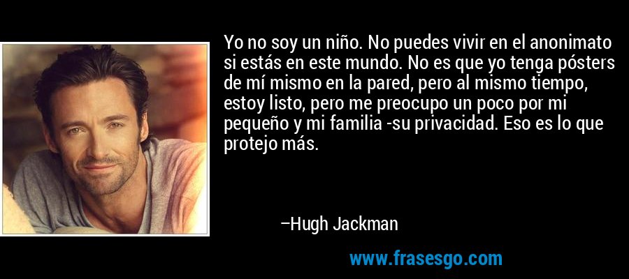 Yo no soy un niño. No puedes vivir en el anonimato si estás en este mundo. No es que yo tenga pósters de mí mismo en la pared, pero al mismo tiempo, estoy listo, pero me preocupo un poco por mi pequeño y mi familia -su privacidad. Eso es lo que protejo más. – Hugh Jackman