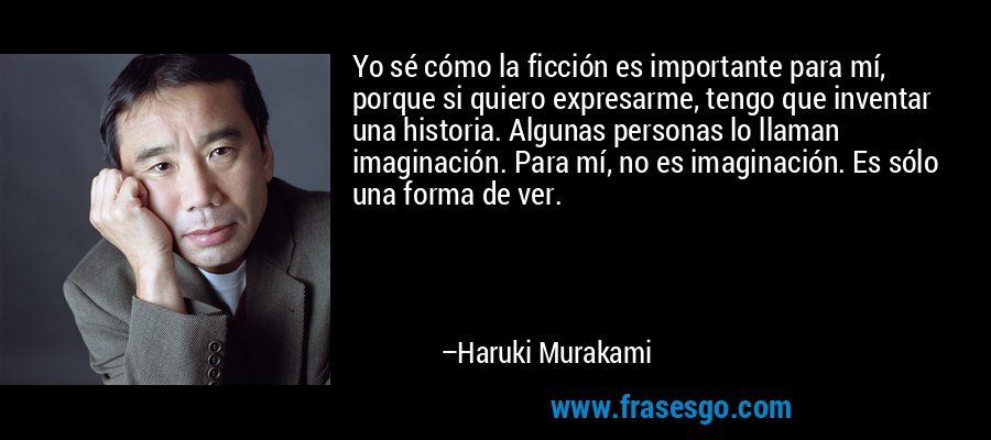 Yo sé cómo la ficción es importante para mí, porque si quiero expresarme, tengo que inventar una historia. Algunas personas lo llaman imaginación. Para mí, no es imaginación. Es sólo una forma de ver. – Haruki Murakami