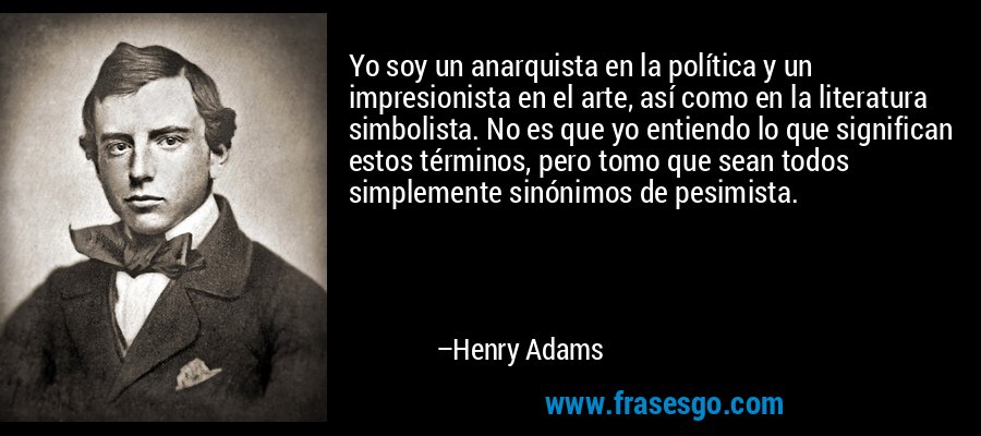 Yo soy un anarquista en la política y un impresionista en el arte, así como en la literatura simbolista. No es que yo entiendo lo que significan estos términos, pero tomo que sean todos simplemente sinónimos de pesimista. – Henry Adams