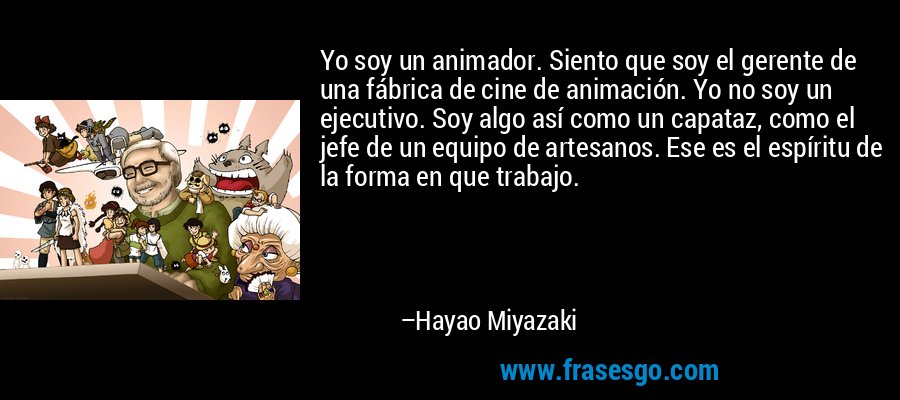 Yo soy un animador. Siento que soy el gerente de una fábrica de cine de animación. Yo no soy un ejecutivo. Soy algo así como un capataz, como el jefe de un equipo de artesanos. Ese es el espíritu de la forma en que trabajo. – Hayao Miyazaki