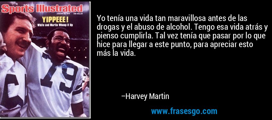 Yo tenía una vida tan maravillosa antes de las drogas y el abuso de alcohol. Tengo esa vida atrás y pienso cumplirla. Tal vez tenía que pasar por lo que hice para llegar a este punto, para apreciar esto más la vida. – Harvey Martin