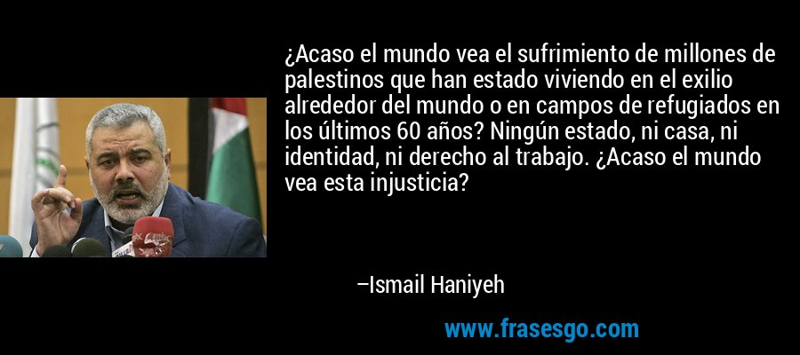¿Acaso el mundo vea el sufrimiento de millones de palestinos que han estado viviendo en el exilio alrededor del mundo o en campos de refugiados en los últimos 60 años? Ningún estado, ni casa, ni identidad, ni derecho al trabajo. ¿Acaso el mundo vea esta injusticia? – Ismail Haniyeh