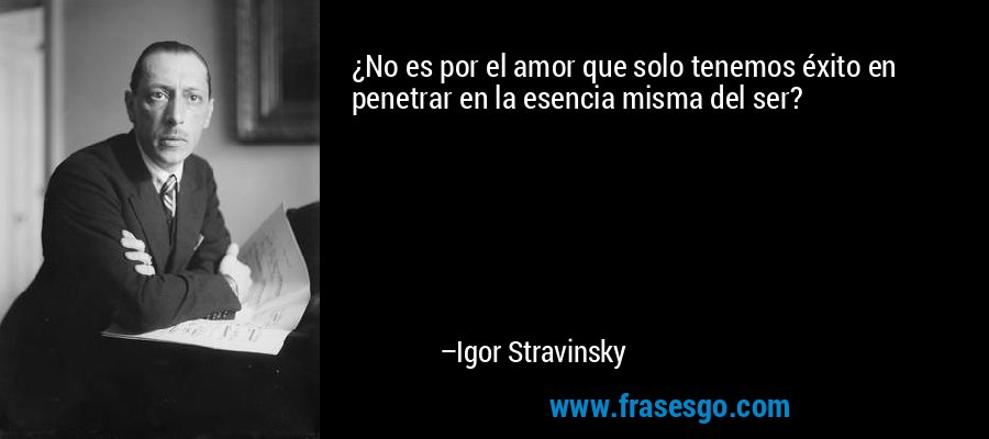 ¿No es por el amor que solo tenemos éxito en penetrar en la esencia misma del ser? – Igor Stravinsky