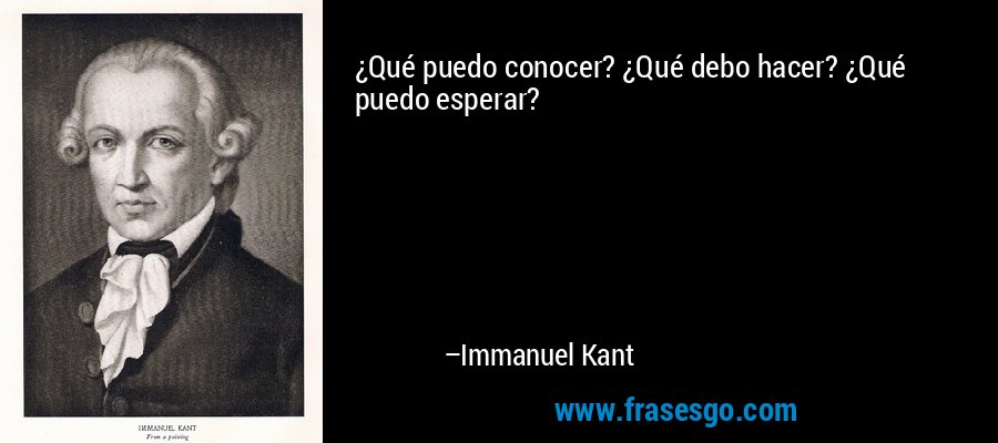 ¿Qué puedo conocer? ¿Qué debo hacer? ¿Qué puedo esperar? – Immanuel Kant