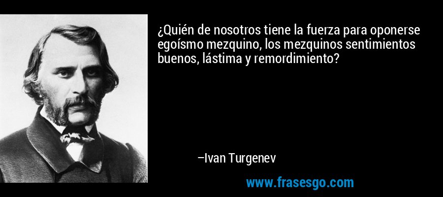 ¿Quién de nosotros tiene la fuerza para oponerse egoísmo mezquino, los mezquinos sentimientos buenos, lástima y remordimiento? – Ivan Turgenev