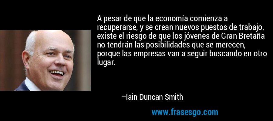 A pesar de que la economía comienza a recuperarse, y se crean nuevos puestos de trabajo, existe el riesgo de que los jóvenes de Gran Bretaña no tendrán las posibilidades que se merecen, porque las empresas van a seguir buscando en otro lugar. – Iain Duncan Smith