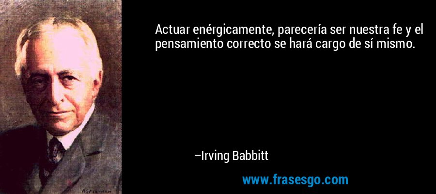 Actuar enérgicamente, parecería ser nuestra fe y el pensamiento correcto se hará cargo de sí mismo. – Irving Babbitt