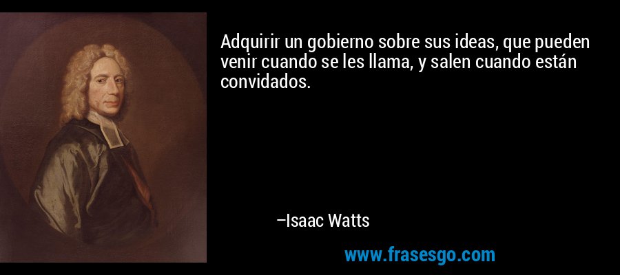 Adquirir un gobierno sobre sus ideas, que pueden venir cuando se les llama, y ​​salen cuando están convidados. – Isaac Watts