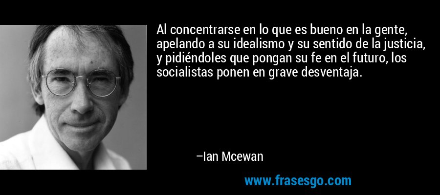 Al concentrarse en lo que es bueno en la gente, apelando a su idealismo y su sentido de la justicia, y pidiéndoles que pongan su fe en el futuro, los socialistas ponen en grave desventaja. – Ian Mcewan