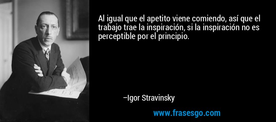 Al igual que el apetito viene comiendo, así que el trabajo trae la inspiración, si la inspiración no es perceptible por el principio. – Igor Stravinsky