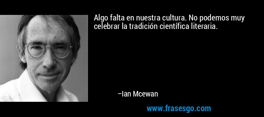 Algo falta en nuestra cultura. No podemos muy celebrar la tradición científica literaria. – Ian Mcewan
