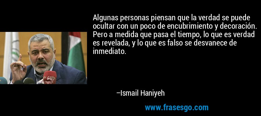 Algunas personas piensan que la verdad se puede ocultar con un poco de encubrimiento y decoración. Pero a medida que pasa el tiempo, lo que es verdad es revelada, y lo que es falso se desvanece de inmediato. – Ismail Haniyeh