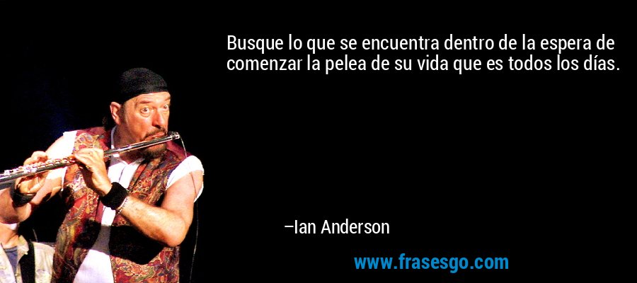 Busque lo que se encuentra dentro de la espera de comenzar la pelea de su vida que es todos los días. – Ian Anderson