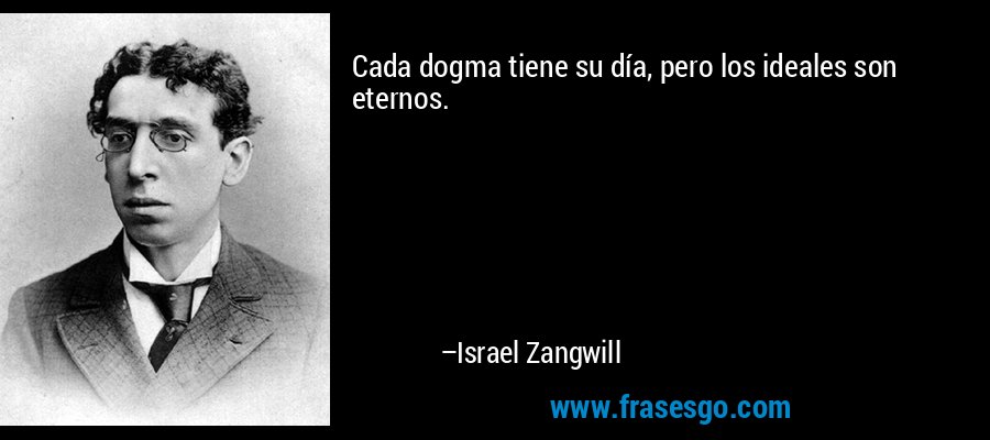 Cada dogma tiene su día, pero los ideales son eternos. – Israel Zangwill