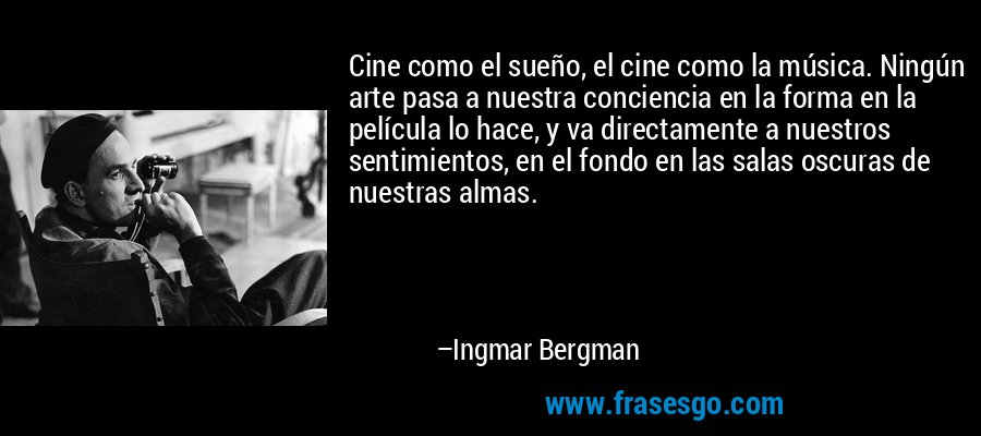 Cine como el sueño, el cine como la música. Ningún arte pasa a nuestra conciencia en la forma en la película lo hace, y va directamente a nuestros sentimientos, en el fondo en las salas oscuras de nuestras almas. – Ingmar Bergman