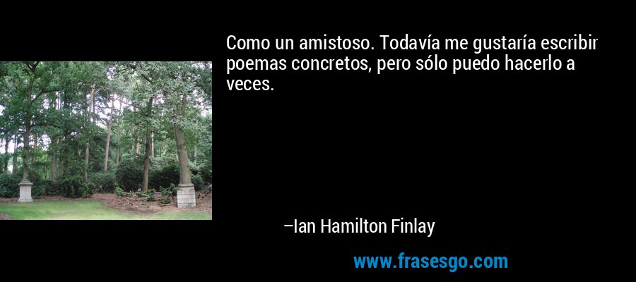 Como un amistoso. Todavía me gustaría escribir poemas concretos, pero sólo puedo hacerlo a veces. – Ian Hamilton Finlay