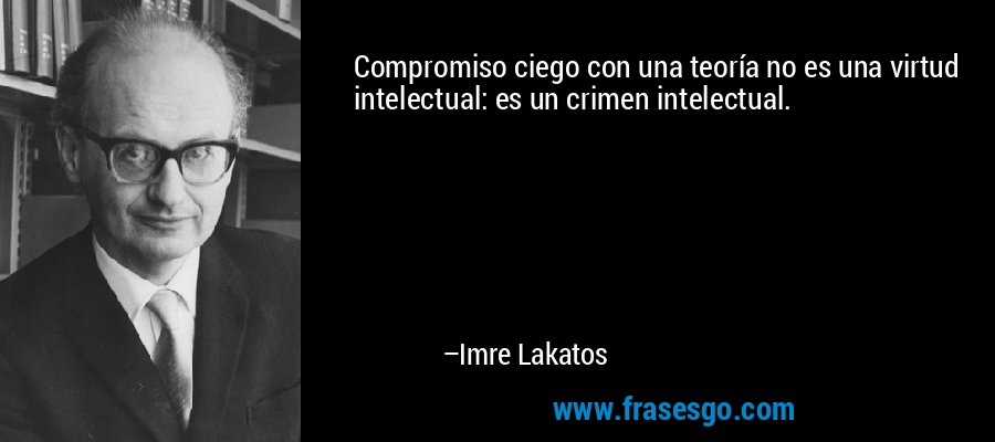 Compromiso ciego con una teoría no es una virtud intelectual: es un crimen intelectual. – Imre Lakatos