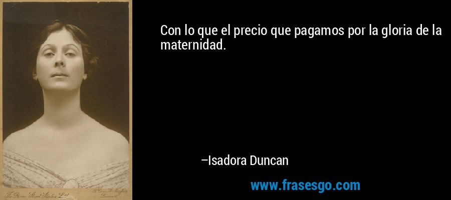 Con lo que el precio que pagamos por la gloria de la maternidad. – Isadora Duncan