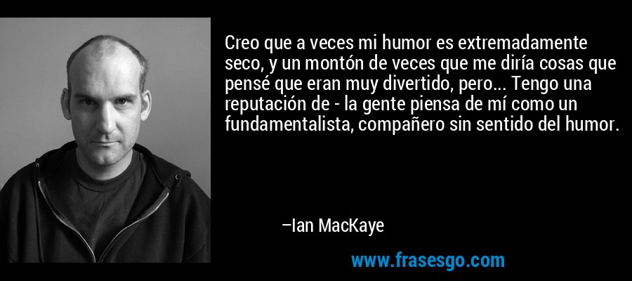 Creo que a veces mi humor es extremadamente seco, y un montón de veces que me diría cosas que pensé que eran muy divertido, pero... Tengo una reputación de - la gente piensa de mí como un fundamentalista, compañero sin sentido del humor. – Ian MacKaye