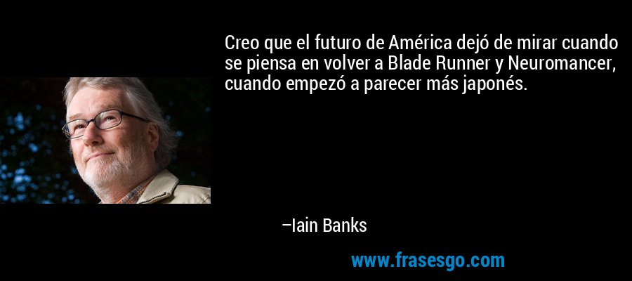 Creo que el futuro de América dejó de mirar cuando se piensa en volver a Blade Runner y Neuromancer, cuando empezó a parecer más japonés. – Iain Banks