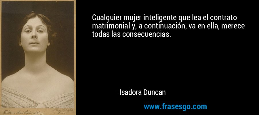 Cualquier mujer inteligente que lea el contrato matrimonial y, a continuación, va en ella, merece todas las consecuencias. – Isadora Duncan