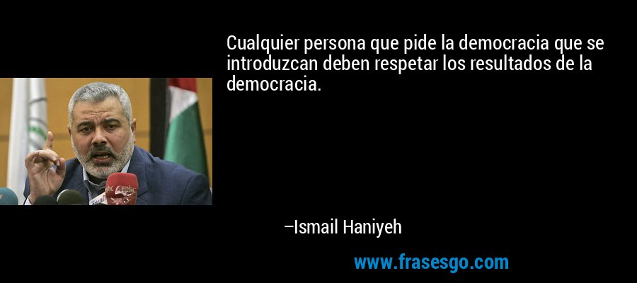 Cualquier persona que pide la democracia que se introduzcan deben respetar los resultados de la democracia. – Ismail Haniyeh