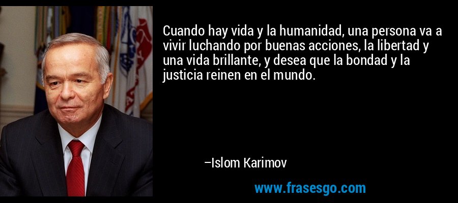 Cuando hay vida y la humanidad, una persona va a vivir luchando por buenas acciones, la libertad y una vida brillante, y desea que la bondad y la justicia reinen en el mundo. – Islom Karimov