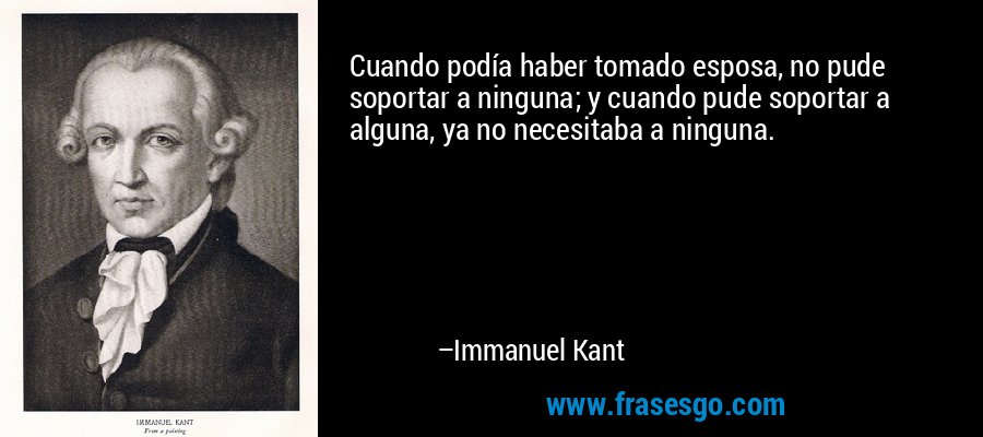 Cuando podía haber tomado esposa, no pude soportar a ninguna; y cuando pude soportar a alguna, ya no necesitaba a ninguna. – Immanuel Kant