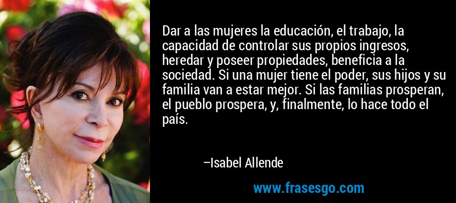 Dar a las mujeres la educación, el trabajo, la capacidad de controlar sus propios ingresos, heredar y poseer propiedades, beneficia a la sociedad. Si una mujer tiene el poder, sus hijos y su familia van a estar mejor. Si las familias prosperan, el pueblo prospera, y, finalmente, lo hace todo el país. – Isabel Allende