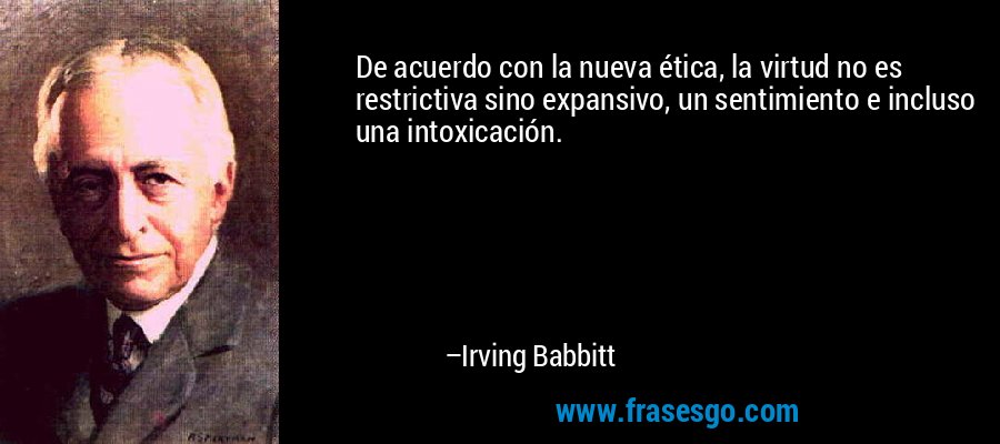 De acuerdo con la nueva ética, la virtud no es restrictiva sino expansivo, un sentimiento e incluso una intoxicación. – Irving Babbitt