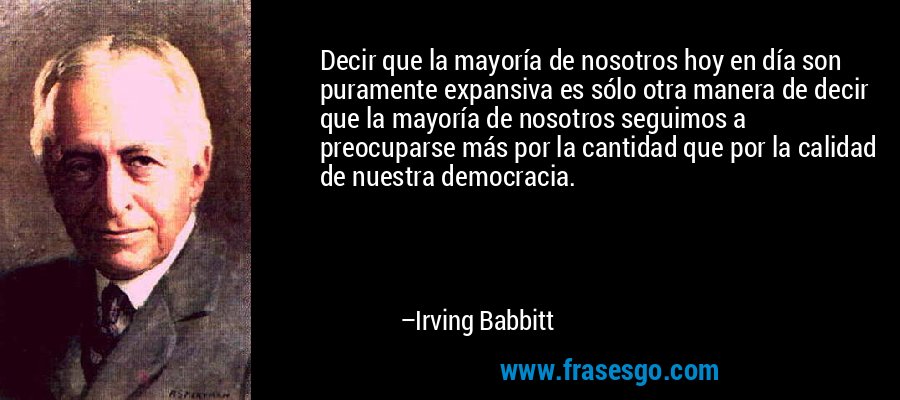 Decir que la mayoría de nosotros hoy en día son puramente expansiva es sólo otra manera de decir que la mayoría de nosotros seguimos a preocuparse más por la cantidad que por la calidad de nuestra democracia. – Irving Babbitt