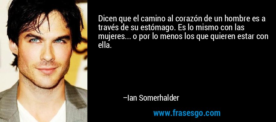 Dicen que el camino al corazón de un hombre es a través de su estómago. Es lo mismo con las mujeres... o por lo menos los que quieren estar con ella. – Ian Somerhalder