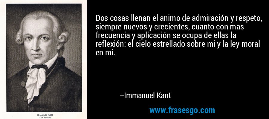 Dos cosas llenan el animo de admiración y respeto, siempre nuevos y crecientes, cuanto con mas frecuencia y aplicación se ocupa de ellas la reflexión: el cielo estrellado sobre mi y la ley moral en mi. – Immanuel Kant