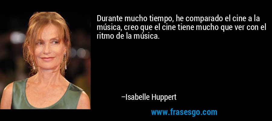 Durante mucho tiempo, he comparado el cine a la música, creo que el cine tiene mucho que ver con el ritmo de la música. – Isabelle Huppert